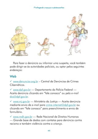 Protegendo crianças e adolescentes




  Para fazer a denúncia ou informar uma suspeita, você também
pode dirigir-se às autoridades policiais, ou optar pelos seguintes
endereços:

Web
 www.denunciar.org.br – Central de Denúncias de Crimes
Cibernéticos.
 www.dpf.gov.br — Departamento da Polícia Federal —
Aceita denúncia clicando em “fale conosco” ou pelo e-mail
dcs@dpf.gov.br.
 www.mj.gov.br — Ministério da Justiça — Aceita denúncia
mediante envio de e-mail para crime.internet@dpf.gov.br ou
clicando em “fale conosco” para preenchimento e envio de
formulário.
 www.rndh.gov.br — Rede Nacional de Direitos Humanos
— Grande base de dados com contatos para denúncia contra
racismo e também violência contra a criança.

                                   45
 