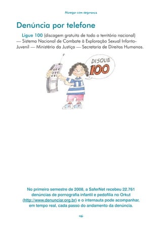Navegar com segurança



Denúncia por telefone
   Ligue 100 (discagem gratuita de todo o território nacional)
— Sistema Nacional de Combate à Exploração Sexual Infanto-
Juvenil — Ministério da Justiça — Secretaria de Direitos Humanos.




      No primeiro semestre de 2008, a SaferNet recebeu 22.761
        denúncias de pornografia infantil e pedofilia no Orkut
   (http://www.denunciar.org.br) e o internauta pode acompanhar,
       em tempo real, cada passo do andamento da denúncia.

                                  46
 