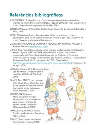 Referências bibliográficas
ALBUQUERQUE, Roberto Chacon. Combate à pornografia infanto-juvenil na
   internet. Revista de Derecho Informático, n. 26, set. 2000. [on-line]. Disponível em
   http://www.alfa-redi.org/miembro.shtml?x=528.
BETTELHEIM, Bruno. A Psicanálise dos Contos de Fadas. Rio de Janeiro. Editora Paz e
   Terra, 1979.
BRASIL. Ministério da Justiça. Pesquisa sobre tráfico de mulheres, crianças e
   adolescentes para fins de exploração sexual comercial. [on-line]. Disponível em
   http://www.mj.gov.br/trafico/default.asp.
CAMPANHA NACIONAL DE COMBATE À PEDOFILIA NA INTERNET. Anderson e
  Roseane Miranda. www.censura.com.br
LERNER, Theo. Combate à violência contra crianças e adolescentes. In WAKSMAN,
   Renata Dejtiar e HIRSCHHEIMER, Mário Roberto (Coord.). Documento
   apresentado no II Fórum Paulista de Prevenção de Acidentes e Combate à
   Violência Contra Crianças e Adolescentes. São Paulo: CONDECA - Sociedade de
   Pediatria de São Paulo, 21 de agosto de 2007. Disponível em
   http://www.condeca.sp.gov.br/eventos_re/ii_forum_paulista/c6.pdf. Acesso em 29
   de ago. 2008.
MIRANDA, Roseane G. S. Documento-base:
   uso da internet – cuidados com a
   pedofilia. WCF-Brasil, São Paulo:
   2006.
PALMER, Tink; STACEY, Lisa. Just one
   click: sexual abuse of children and
   young people through the internet
   and mobile phone technology.
   Ilford: Barnardo’s, 2004.
SANDERSON, Christiane.
   Abuso sexual em crianças:
   fortalecendo pais e professores
   para proteger crianças de
   abusos sexuais. São Paulo:
   M.Books do Brasil, 2005.
SAYÃO, Rosely; AQUINO, Julio G.
   Família: modos de usar. Campinas:
   Papirus, 2006.
ZAGURY, Tania. Limites sem trauma.
  Rio de Janeiro: Record, 2001.
 