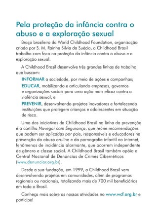 Pela proteção da infância contra o
abuso e a exploração sexual
   Braço brasileiro da World Childhood Foundation, organização
criada por S. M. Rainha Silvia da Suécia, a Childhood Brasil
trabalha com foco na proteção da infância contra o abuso e a
exploração sexual.
  A Childhood Brasil desenvolve três grandes linhas de trabalho
que buscam:
   INFORMAR a sociedade, por meio de ações e campanhas;
   EDUCAR, mobilizando e articulando empresas, governos
   e organizações sociais para uma ação mais eficaz contra a
   violência sexual, e
   PREVENIR, desenvolvendo projetos inovadores e fortalecendo
   instituições que protegem crianças e adolescentes em situação
   de risco.
   Uma das iniciativas da Childhood Brasil na linha da prevenção
é a cartilha Navegar com Segurança, que reúne recomendações
que podem ser aplicadas por pais, responsáveis e educadores na
prevenção do abuso on-line e da pornografia infantil na internet,
fenômenos de incidência alarmante, que ocorrem independente
de gênero e classe social. A Childhood Brasil também apóia a
Central Nacional de Denúncias de Crimes Cibernéticos
(www.denunciar.org.br).
   Desde a sua fundação, em 1999, a Childhood Brasil vem
desenvolvendo projetos em comunidades, além de programas
regionais ou nacionais, totalizando mais de 700 mil beneficiários
em todo o Brasil.
  Conheça mais sobre as nossas atividades no www.wcf.org.br e
participe!
 