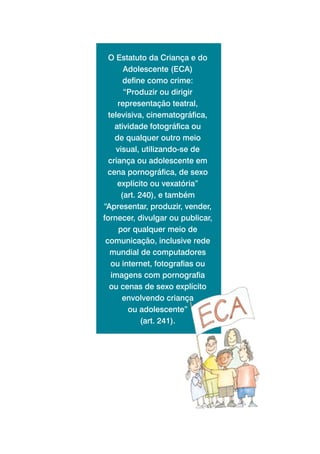 O Estatuto da Criança e do
       Adolescente (ECA)
       define como crime:
       “Produzir ou dirigir
     representação teatral,
  televisiva, cinematográfica,
    atividade fotográfica ou
    de qualquer outro meio
    visual, utilizando-se de
  criança ou adolescente em
  cena pornográfica, de sexo
     explícito ou vexatória”
      (art. 240), e também
“Apresentar, produzir, vender,
fornecer, divulgar ou publicar,
     por qualquer meio de
 comunicação, inclusive rede
   mundial de computadores
   ou internet, fotografias ou
   imagens com pornografia
  ou cenas de sexo explícito
      envolvendo criança
        ou adolescente”
             (art. 241).
 