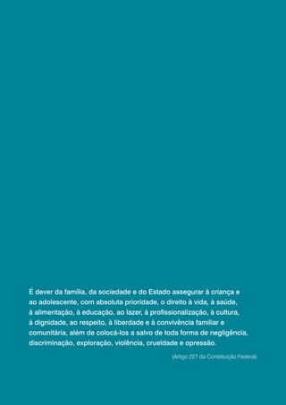 É dever da família, da sociedade e do Estado assegurar à criança e
ao adolescente, com absoluta prioridade, o direito à vida, à saúde,
à alimentação, à educação, ao lazer, à profissionalização, à cultura,
à dignidade, ao respeito, à liberdade e à convivência familiar e
comunitária, além de colocá-los a salvo de toda forma de negligência,
discriminação, exploração, violência, crueldade e opressão.
                                              (Artigo 227 da Constituição Federal)
 