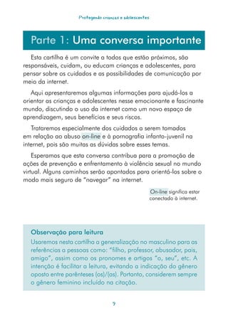 Protegendo crianças e adolescentes




  Parte 1: Uma conversa importante
   Esta cartilha é um convite a todos que estão próximos, são
responsáveis, cuidam, ou educam crianças e adolescentes, para
pensar sobre os cuidados e as possibilidades de comunicação por
meio da internet.
   Aqui apresentaremos algumas informações para ajudá-los a
orientar as crianças e adolescentes nesse emocionante e fascinante
mundo, discutindo o uso da internet como um novo espaço de
aprendizagem, seus benefícios e seus riscos.
   Trataremos especialmente dos cuidados a serem tomados
em relação ao abuso on-line e à pornografia infanto-juvenil na
internet, pois são muitas as dúvidas sobre esses temas.
    Esperamos que esta conversa contribua para a promoção de
ações de prevenção e enfrentamento à violência sexual no mundo
virtual. Alguns caminhos serão apontados para orientá-los sobre o
modo mais seguro de “navegar” na internet.
                                                         On-line significa estar
                                                         conectado à internet.




  Observação para leitura
  Usaremos nesta cartilha a generalização no masculino para as
  referências a pessoas como: “filho, professor, abusador, pais,
  amigo”, assim como os pronomes e artigos “o, seu”, etc. A
  intenção é facilitar a leitura, evitando a indicação do gênero
  oposto entre parênteses (os)/(as). Portanto, considerem sempre
  o gênero feminino incluído na citação.


                                    
 