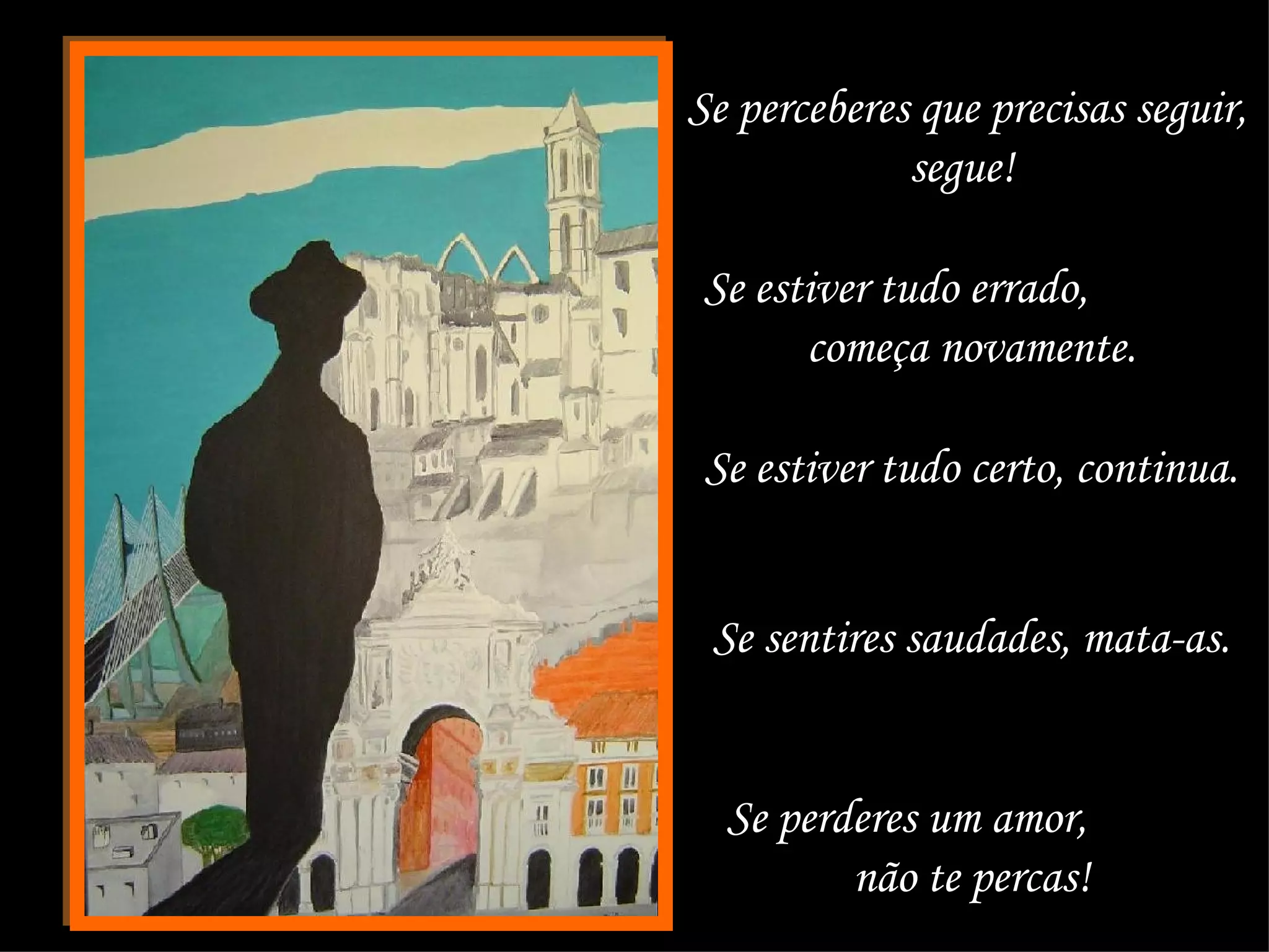 Se perceberes que precisas seguir, segue!  Se estiver tudo errado,  começa novamente.  Se estiver tudo certo, continua.  Se sentires saudades, mata-as.  Se perderes um amor,  não te percas!  