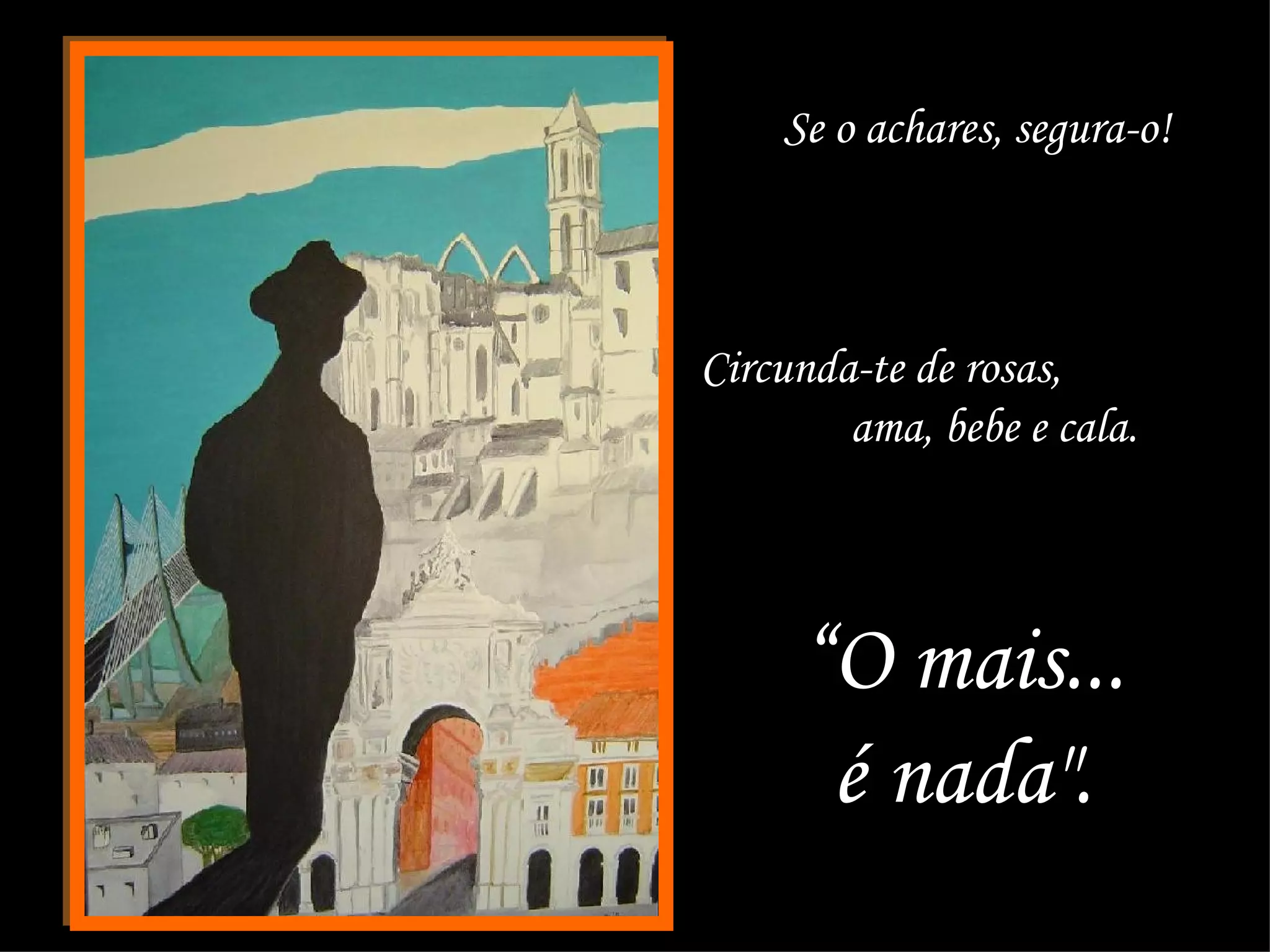 Se o achares, segura-o!  Circunda-te de rosas,  ama, bebe e cala.  “ O mais...  é nada".  