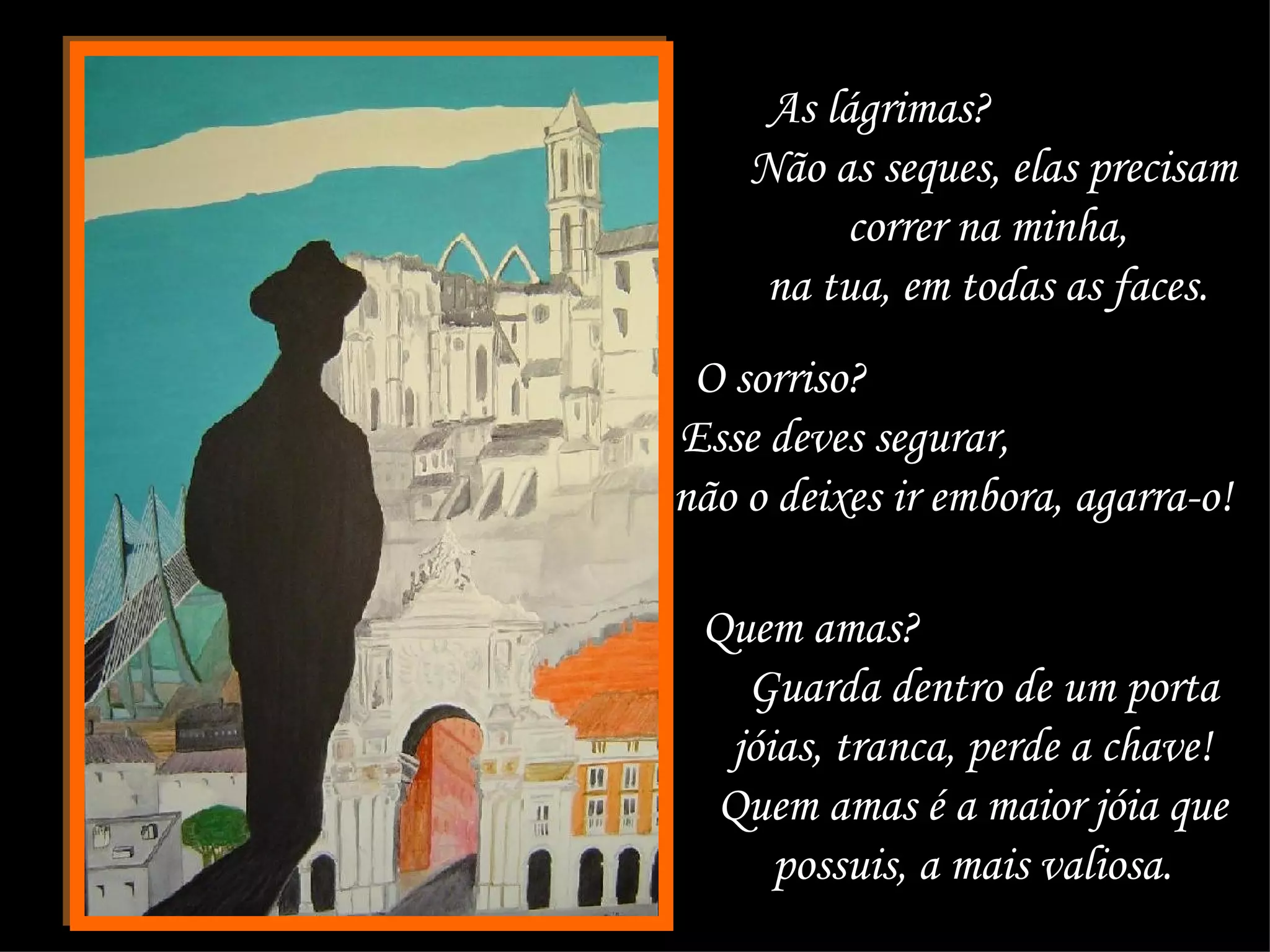 As lágrimas?  Não as seques, elas precisam correr na minha,  na tua, em todas as faces.  O sorriso?  Esse deves segurar,  não o deixes ir embora, agarra-o!  Quem amas?  Guarda dentro de um porta jóias, tranca, perde a chave!  Quem amas é a maior jóia que  possuis, a mais valiosa.  