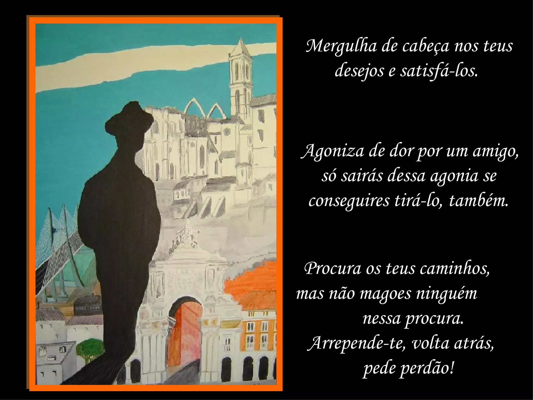 Mergulha de cabeça nos teus desejos e satisfá-los.  Agoniza de dor por um amigo, só sairás dessa agonia se  conseguires tirá-lo, também.  Procura os teus caminhos,  mas não magoes ninguém  nessa procura.  Arrepende-te, volta atrás,  pede perdão!  