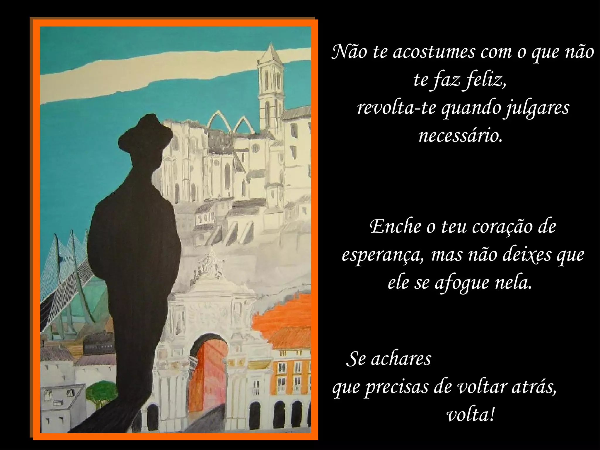 Não te acostumes com o que não te faz feliz,  revolta-te quando julgares necessário.   Enche o teu coração de esperança, mas não deixes que ele se afogue nela.  Se achares  que precisas de voltar atrás,  volta!  