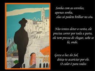 Sonha com as estrelas,  apenas sonha,  elas só podem brilhar no céu.  Não tentes deter o vento, ele precisa correr por toda a parte,  ele tem pressa de chegar, sabe-se lá, onde.  Goza a luz do Sol,  deixa-te acariciar por ele. O calor é para todos 