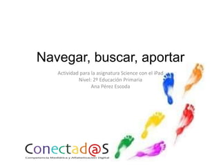 Navegar, buscar, aportar
Actividad para la asignatura Science con el iPad
Nivel: 2º Educación Primaria
Ana Pérez Escoda

 