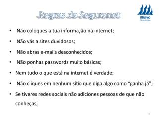 • Não coloques a tua informação na internet;
• Não vás a sites duvidosos;
• Não abras e-mails desconhecidos;
• Não ponhas passwords muito básicas;
• Nem tudo o que está na internet é verdade;
• Não cliques em nenhum sítio que diga algo como “ganha já”;
• Se tiveres redes sociais não adiciones pessoas de que não
conheças;
3
 