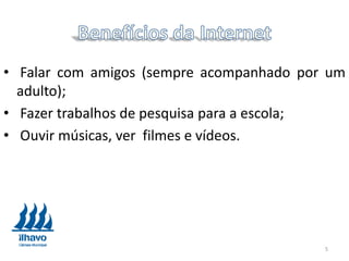 • Falar com amigos (sempre acompanhado por um
adulto);
• Fazer trabalhos de pesquisa para a escola;
• Ouvir músicas, ver filmes e vídeos.
5
 