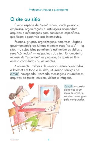 Protegendo crianças e adolescentes


O site ou sítio
   É uma espécie de “casa” virtual, onde pessoas,
empresas, organizações e instituições acomodam
arquivos e informações com conteúdos específicos,
que ficam disponíveis aos internautas.
    Pessoas, grupos, organizações, empresas, órgãos
governamentais ou turmas montam suas “casas” — os
sites —, cujas telas permitem e estimulam as visitas a
seus “cômodos” — as páginas do site. Há também o
recurso de “esconder” as páginas, às quais só têm
acesso convidados ou assinantes.
   Atualmente, milhões de usuários estão conectados
à Internet em todo o mundo, utilizando serviços de
e-mail, navegando, trocando mensagens instantâneas,
arquivos de textos, música, vídeos e imagens.

                                           E-mail ou correio
                                           eletrônico é um
                                           meio de enviar e
                                           receber mensagens
                                           pelo computador.




                             11
 
