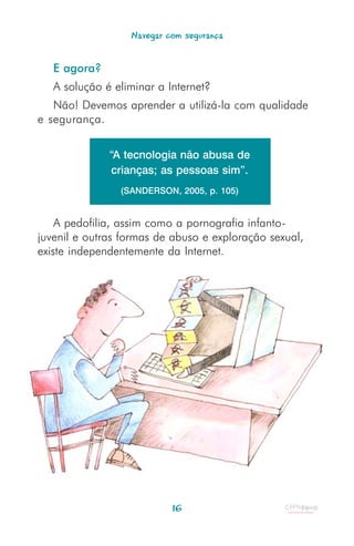Navegar com segurança


   E agora?
   A solução é eliminar a Internet?
   Não! Devemos aprender a utilizá-la com qualidade
e segurança.


              “A tecnologia não abusa de
               crianças; as pessoas sim”.
                (SANDERSON, 2005, p. 105)


    A pedofilia, assim como a pornografia infanto-
juvenil e outras formas de abuso e exploração sexual,
existe independentemente da Internet.




                           16
 