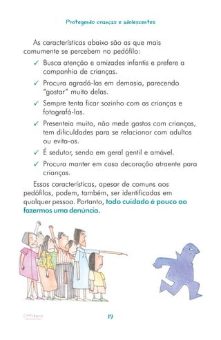 Protegendo crianças e adolescentes


  As características abaixo são as que mais
comumente se percebem no pedófilo:
      Busca atenção e amizades infantis e prefere a
      companhia de crianças.
      Procura agradá-las em demasia, parecendo
      “gostar” muito delas.
      Sempre tenta ficar sozinho com as crianças e
      fotografá-las.
      Presenteia muito, não mede gastos com crianças,
      tem dificuldades para se relacionar com adultos
      ou evita-os.
      É sedutor, sendo em geral gentil e amável.
      Procura manter em casa decoração atraente para
      crianças.
   Essas características, apesar de comuns aos
pedófilos, podem, também, ser identificadas em
qualquer pessoa. Portanto, todo cuidado é pouco ao
fazermos uma denúncia.




                             19
 