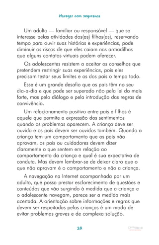 Navegar com segurança


    Um adulto — familiar ou responsável — que se
interesse pelas atividades dos(as) filhos(as), reservando
tempo para ouvir suas histórias e experiências, pode
diminuir os riscos de que eles caiam nas armadilhas
que alguns contatos virtuais podem oferecer.
   Os adolescentes resistem a aceitar os conselhos que
pretendem restringir suas experiências, pois eles
precisam testar seus limites e os dos pais o tempo todo.
    Esse é um grande desafio que os pais têm no seu
dia-a-dia e que pode ser superado não pela lei do mais
forte, mas pelo diálogo e pela introdução das regras de
convivência.
    Um relacionamento positivo entre pais e filhos é
aquele que permite a expressão dos sentimentos
quando os problemas aparecem. A criança deve ser
ouvida e os pais devem ser ouvidos também. Quando a
criança tem um comportamento que os pais não
aprovam, os pais ou cuidadores devem dizer
claramente o que sentem em relação ao
comportamento da criança e qual é sua expectativa de
conduta. Mas devem lembrar-se de deixar claro que o
que não aprovam é o comportamento e não a criança.
    A navegação na Internet acompanhada por um
adulto, que possa prestar esclarecimento de questões e
conteúdos que vão surgindo à medida que a criança e
o adolescente navegam, parece ser a medida mais
acertada. A orientação sobre informações e regras que
devem ser respeitadas pelas crianças é um modo de
evitar problemas graves e de complexa solução.

                            28
 