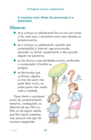 Protegendo crianças e adolescentes


      A maneira mais eficaz de prevenção é o
      DIÁLOGO.

Observe:
      se a criança ou adolescente fica on-line por horas
      a fio, mais que o necessário para seus estudos ou
      entretenimento;
      se a criança ou adolescente, quando está
      conectado(a) à Internet, age procurando
      esconder ou fechar rapidamente a tela quando
      alguém se aproxima;
      se ela diminui suas atividades sociais, preferindo
      o computador à família ou
      amigos;
      se demonstra que
      conheceu alguém
      on-line de quem não
      pode falar muito, ou
      sobre quem não revela
      toda a verdade.
    Fique alerta a quaisquer
sinais de comportamento
estranho, inadequado ou
diferente de seu filho ou
filha ou de algum adulto
que lhe inspire suspeitas,
mas procure não agir de
maneira exagerada.

                             35
 