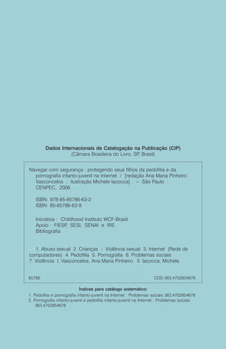 Dados Internacionais de Catalogação na Publicação (CIP)
                   (Câmara Brasileira do Livro, SP Brasil)
                                                  ,


Navegar com segurança : protegendo seus filhos da pedofilia e da
  pornografia infanto-juvenil na Internet / [redação Ana Maria Pinheiro
  Vasconcelos ; ilustração Michele Iacocca] . -- São Paulo :
  CENPEC, 2006 .

   ISBN: 978-85-85786-63-2
   ISBN: 85-85786-63-9

   Iniciativa : Childhood Instituto WCF-Brasil.
   Apoio : FIESP SESI, SENAI e IRS
                  ,
   Bibliografia


   1. Abuso sexual 2. Crianças - Violência sexual 3. Internet (Rede de
computadores) 4. Pedofilia 5. Pornografia 6. Problemas sociais
7. Violência I. Vasconcelos, Ana Maria Pinheiro. II. Iacocca, Michele.


85786                                                              CDD-363.4702854678

                            Índices para catálogo sistemático:
1. Pedofilia e pornografia infanto-juvenil na Internet : Problemas sociais 363.4702854678
2. Pornografia infanto-juvenil e pedofilia infanto-juvenil na Internet : Problemas sociais
    363.4702854678
 