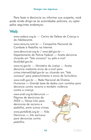 Navegar com segurança


   Para fazer a denúncia ou informar sua suspeita, você
pode ainda dirigir-se às autoridades policiais, ou optar
pelos seguintes endereços:

Web
   www.cedeca.org.br — Centro de Defesa da Criança e
   do Adolescente.
   www.censura.com.br — Campanha Nacional de
   Combate à Pedofilia na Internet.
   www.denunciar.org.br / www.dpf.gov.br —
   Departamento da Polícia Federal — Aceita denúncia
   clicando em “fale conosco” ou pelo e-mail
   dcs@dpf.gov.br.
   www.mj.gov.br — Ministério da Justiça — Aceita
   denúncia mediante envio de e-mail para
   crime.internet@dpf.gov.br ou clicando em “fale
   conosco” para preenchimento e envio de formulário.
   www.rndh.gov.br — Rede Nacional de Direitos
   Humanos — Grande base de dados com contatos para
   denúncia contra racismo e também violência
   contra a criança.
   www.andi.org.br/denuncie —
   Páginas de denúncias da
   ANDI — Vários links para
   denúncias de racismo e
   pedofilia, entre outros crimes.
   www.portalkids.org.br — Kids
   Denúncia — Site exclusivo
   para denúncias contra
   pedofilia.

                           42
 