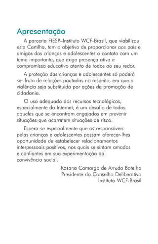 Apresentação
   A parceria FIESP–Instituto WCF-Brasil, que viabilizou
esta Cartilha, tem o objetivo de proporcionar aos pais e
amigos das crianças e adolescentes o contato com um
tema importante, que exige presença ativa e
compromisso educativo atento de todos ao seu redor.
    A proteção das crianças e adolescentes só poderá
ser fruto de relações pautadas no respeito, em que a
violência seja substituída por ações de promoção de
cidadania.
    O uso adequado dos recursos tecnológicos,
especialmente da Internet, é um desafio de todos
aqueles que se encontram engajados em prevenir
situações que acarretem situações de risco.
    Espera-se especialmente que os responsáveis
pelas crianças e adolescentes possam oferecer-lhes
oportunidade de estabelecer relacionamentos
interpessoais positivos, nos quais se sintam amados
e confiantes em sua experimentação da
convivência social.
                   Rosana Camargo de Arruda Botelho
                   Presidente do Conselho Deliberativo
                                   Instituto WCF-Brasil
 