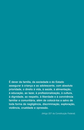 É dever da família, da sociedade e do Estado
assegurar à criança e ao adolescente, com absoluta
prioridade, o direito à vida, à saúde, à alimentação,
à educação, ao lazer, à profissionalização, à cultura,
à dignidade, ao respeito, à liberdade e à convivência
familiar e comunitária, além de colocá-los a salvo de
toda forma de negligência, discriminação, exploração,
violência, crueldade e opressão.

                          (Artigo 227 da Constituição Federal)
 