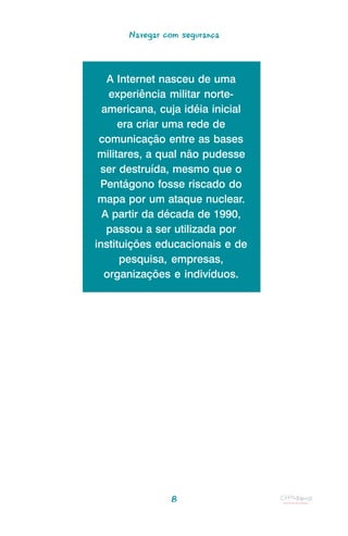 Navegar com segurança



   A Internet nasceu de uma
   experiência militar norte-
  americana, cuja idéia inicial
      era criar uma rede de
 comunicação entre as bases
 militares, a qual não pudesse
 ser destruída, mesmo que o
 Pentágono fosse riscado do
 mapa por um ataque nuclear.
  A partir da década de 1990,
   passou a ser utilizada por
instituições educacionais e de
      pesquisa, empresas,
  organizações e indivíduos.




               8
 