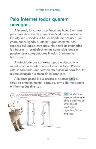 Navegar com segurança


Pela Internet todos querem
navegar...
   A Internet, tal como a conhecemos hoje, é um dos
principais recursos de comunicação da vida moderna.
Em algumas cidades já há facilidade de acesso a um
computador ligado à Internet, gratuitamente nos
espaços culturais e escolares. Há ainda as chamadas
lan houses — estabelecimentos comerciais onde é
possível usar computadores ligados à Internet a
baixo custo.
   A velocidade das conexões ajuda a descobrir o
mundo com a rapidez de um toque na tecla. Por isso
está se tornando uma ferramenta essencial para facilitar
a comunicação e a troca de informações.
    A Internet possibilita o acesso a diversos sites ou
sítios de entretenimento, pesquisa, envio de mensagens
e informações diversas.

                                           Site ou sítio é o
                                          espaço virtual que
                                          abriga páginas de
                                          uma pessoa,
                                          instituição,
                                          organização ou
                                          empresa.




                           10
 