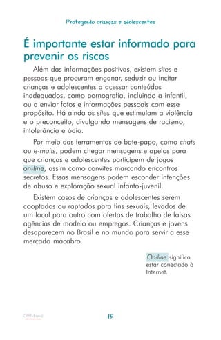 Protegendo crianças e adolescentes


É importante estar informado para
prevenir os riscos
    Além das informações positivas, existem sites e
pessoas que procuram enganar, seduzir ou incitar
crianças e adolescentes a acessar conteúdos
inadequados, como pornografia, incluindo a infantil,
ou a enviar fotos e informações pessoais com esse
propósito. Há ainda os sites que estimulam a violência
e o preconceito, divulgando mensagens de racismo,
intolerância e ódio.
   Por meio das ferramentas de bate-papo, como chats
ou e-mails, podem chegar mensagens e apelos para
que crianças e adolescentes participem de jogos
on-line, assim como convites marcando encontros
secretos. Essas mensagens podem esconder intenções
de abuso e exploração sexual infanto-juvenil.
   Existem casos de crianças e adolescentes serem
cooptados ou raptados para fins sexuais, levados de
um local para outro com ofertas de trabalho de falsas
agências de modelo ou empregos. Crianças e jovens
desaparecem no Brasil e no mundo para servir a esse
mercado macabro.

                                            On-line significa
                                           estar conectado à
                                           Internet.




                            15
 