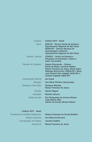 Iniciativa   Instituto WCF - Brasil
                             Apoio     SESI-SP - Serviço Social da Indústria –
                                       Departamento Regional de São Paulo
                                       SENAI-SP – Serviço Nacional de
                                       Aprendizagem Industrial –
                                       Departamento Regional de São Paulo
                  Parceria Técnica     CENPEC - Centro de Estudos e
                                       Pesquisas em Educação, Cultura e
                                       Ação Comunitária
              Revisão do Conteúdo      Equipe Educarede – Cenpec,
                                       Eloísa de Blasis, Carolina Padilha,
                                       Neusa Francisca de Jesus, Marta Isabel
                                       Nóbrega Bonincontro (SENAI-SP), Maria
                                       José Zanardi Dias Castaldi (SESI-SP) e
                                       Scarlett Angelotti (SESI-SP)
             Coordenação Editorial     Isa Guará
                          Redação      Ana Maria Pinheiro Vasconcelos
             Pesquisa e Texto-base     Roseane Miranda
                                       Neusa Francisca de Jesus
                           Revisão     Sandra Miguel
                         Ilustração    Michele Iacocca
                    Edição de arte     Eva Paraguassú de Arruda Câmara
                                       José Ramos Néto
                                       Camilo de Arruda Câmara Ramos



             Instituto WCF – Brasil
Presidente do Conselho Deliberativo    Rosana Camargo de Arruda Botelho
                 Diretora Executiva    Ana Maria Drummond
          Coordenação de Projetos      Carolina Padilha
                        Assessoria     Neusa Francisca de Jesus
 