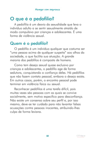 Navegar com segurança


O que é a pedofilia?
   A pedofilia é um desvio da sexualidade que leva o
indivíduo adulto a se sentir sexualmente atraído de
modo compulsivo por crianças e adolescentes. É uma
forma de violência sexual.

Quem é o pedófilo?
   O pedófilo é um indivíduo qualquer que costuma ser
“uma pessoa acima de qualquer suspeita” aos olhos da
sociedade, o que facilita sua atuação. A grande
maioria dos pedófilos é composta de homens.
    Como tem desejo sexual quase exclusivo por
crianças e adolescentes, o pedófilo age de forma
sedutora, conquistando a confiança deles. Há pedófilos
que não fazem contato pessoal, embora o desejo exista.
Em outros casos, porém, o encontro pessoal pode
terminar em violência física ou sexual.
   Reconhecer pedófilos é uma tarefa difícil, pois
muitas vezes são pessoas com as quais se convive
socialmente, sem motivo específico para desconfiança.
Não existe um consenso sobre seu perfil e, por isso
mesmo, deve-se ter cuidado para não levantar falsas
acusações contra pessoas inocentes, atribuindo-lhes
culpa de forma leviana.




                           18
 