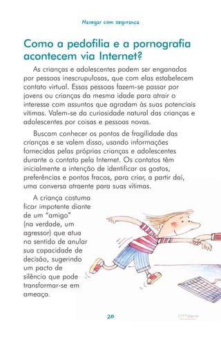 Navegar com segurança


Como a pedofilia e a pornografia
acontecem via Internet?
    As crianças e adolescentes podem ser enganados
por pessoas inescrupulosas, que com elas estabelecem
contato virtual. Essas pessoas fazem-se passar por
jovens ou crianças da mesma idade para atrair o
interesse com assuntos que agradam às suas potenciais
vítimas. Valem-se da curiosidade natural das crianças e
adolescentes por coisas e pessoas novas.
    Buscam conhecer os pontos de fragilidade das
crianças e se valem disso, usando informações
fornecidas pelas próprias crianças e adolescentes
durante o contato pela Internet. Os contatos têm
inicialmente a intenção de identificar os gostos,
preferências e pontos fracos, para criar, a partir daí,
uma conversa atraente para suas vítimas.
    A criança costuma
ficar impotente diante
de um “amigo”
(na verdade, um
agressor) que atua
no sentido de anular
sua capacidade de
decisão, sugerindo
um pacto de
silêncio que pode
transformar-se em
ameaça.


                            20
 