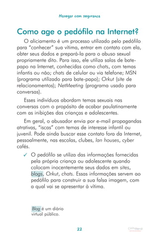 Navegar com segurança


Como age o pedófilo na Internet?
    O aliciamento é um processo utilizado pelo pedófilo
para “conhecer” sua vítima, entrar em contato com ela,
obter seus dados e prepará-la para o abuso sexual
propriamente dito. Para isso, ele utiliza salas de bate-
papo na Internet, conhecidas como chats, com temas
infantis ou não; chats de celular ou via telefone; MSN
(programa utilizado para bate-papo); Orkut (site de
relacionamentos); NetMeeting (programa usado para
conversas).
   Esses indivíduos abordam temas sexuais nas
conversas com o propósito de acabar paulatinamente
com as inibições das crianças e adolescentes.
   Em geral, o abusador envia por e-mail propagandas
atrativas, “iscas” com temas de interesse infantil ou
juvenil. Pode ainda buscar esse contato fora da Internet,
pessoalmente, nas escolas, clubes, lan houses, cyber
cafés.
      O pedófilo se utiliza das informações fornecidas
      pela própria criança ou adolescente quando
      colocam inocentemente seus dados em sites,
      blogs, Orkut, chats. Essas informações servem ao
      pedófilo para construir a sua falsa imagem, com
      a qual vai se apresentar à vítima.



      Blog é um diário
      virtual público.


                            22
 