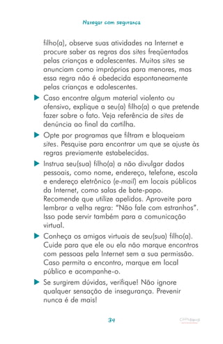 Navegar com segurança


filho(a), observe suas atividades na Internet e
procure saber as regras dos sites freqüentados
pelas crianças e adolescentes. Muitos sites se
anunciam como impróprios para menores, mas
essa regra não é obedecida espontaneamente
pelas crianças e adolescentes.
Caso encontre algum material violento ou
ofensivo, explique a seu(a) filho(a) o que pretende
fazer sobre o fato. Veja referência de sites de
denúncia ao final da cartilha.
Opte por programas que filtram e bloqueiam
sites. Pesquise para encontrar um que se ajuste às
regras previamente estabelecidas.
Instrua seu(sua) filho(a) a não divulgar dados
pessoais, como nome, endereço, telefone, escola
e endereço eletrônico (e-mail) em locais públicos
da Internet, como salas de bate-papo.
Recomende que utilize apelidos. Aproveite para
lembrar a velha regra: “Não fale com estranhos”.
Isso pode servir também para a comunicação
virtual.
Conheça os amigos virtuais de seu(sua) filho(a).
Cuide para que ele ou ela não marque encontros
com pessoas pela Internet sem a sua permissão.
Caso permita o encontro, marque em local
público e acompanhe-o.
Se surgirem dúvidas, verifique! Não ignore
qualquer sensação de insegurança. Prevenir
nunca é de mais!

                     34
 