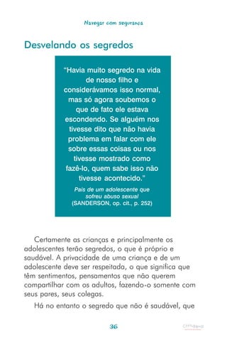 Navegar com segurança


Desvelando os segredos

           “Havia muito segredo na vida
                    de nosso filho e
           considerávamos isso normal,
             mas só agora soubemos o
                que de fato ele estava
           escondendo. Se alguém nos
             tivesse dito que não havia
             problema em falar com ele
             sobre essas coisas ou nos
               tivesse mostrado como
            fazê-lo, quem sabe isso não
                 tivesse acontecido.”
               Pais de um adolescente que
                   sofreu abuso sexual
              (SANDERSON, op. cit., p. 252)




   Certamente as crianças e principalmente os
adolescentes terão segredos, o que é próprio e
saudável. A privacidade de uma criança e de um
adolescente deve ser respeitada, o que significa que
têm sentimentos, pensamentos que não querem
compartilhar com os adultos, fazendo-o somente com
seus pares, seus colegas.
   Há no entanto o segredo que não é saudável, que

                           36
 