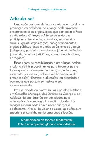 Protegendo crianças e adolescentes


Articule-se!
   Uma ação conjunta de todos os atores envolvidos na
promoção da cidadania da criança pode favorecer
encontros entre as organizações que compõem a Rede
de Atenção a Crianças e Adolescentes da qual
participam universidades, conselhos, movimentos
sociais, igrejas, organizações não-governamentais,
órgãos públicos locais e atores do Sistema de Justiça
(delegados, policiais, promotores e juízes da infância e
juventude, técnicos judiciários, conselheiros tutelares,
advogados).
   Essas ações de sensibilização e articulação podem
ajudar a definir procedimentos para informar pais e
todos quantos se ocupem de crianças (professores,
assistentes sociais etc.) sobre a melhor maneira de
proteger os(as) filhos(as) e alunos(as) da exposição a
conteúdos que possam ser lesivos a seu
desenvolvimento.
   Em sua cidade ou bairro há um Conselho Tutelar e
um Conselho Municipal dos Direitos da Criança e do
Adolescente que deverão ser contatados para
orientações de como agir. Em muitas cidades, há
serviços especializados em atender crianças e
adolescentes vítimas de violência sexual que oferecem
suporte e encaminhamento para cada situação.

        A participação de todos é fundamental.
      Esta é uma questão global e não individual.


                            39
 
