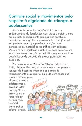 Navegar com segurança


Controle social e movimentos pelo
respeito à dignidade de crianças e
adolescentes
    Atualmente há muita pressão social para o
endurecimento da legislação, com vistas a coibir crimes
na Internet, principalmente aqueles que envolvem
pedofilia e pornografia infanto-juvenil, o que já resultou
em projetos de lei que prevêem punição para
portadores de material pornográfico com crianças.
Mesmo com a legislação atual, já se pode saber se um
internauta entrou em site de pedofilia, o que aumenta a
possibilidade de geração de provas para punir os
pedófilos.
    Por outro lado, o Ministério Público Federal e a
Justiça Federal têm forçado as empresas que prestam
serviços de busca na Internet e os portais de
relacionamento a quebrar o sigilo de criminosos que
usam a Internet para
aliciar crianças e
adolescentes e
divulgar fotos
pornográficas,
assim como a
retirar do ar
os sites com
conteúdo
pornográfico
infanto-juvenil.

                            40
 