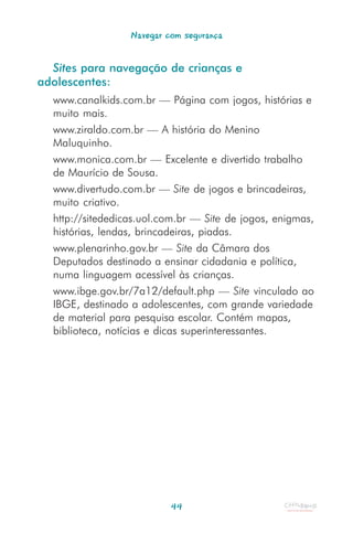 Navegar com segurança


  Sites para navegação de crianças e
adolescentes:
  www.canalkids.com.br — Página com jogos, histórias e
  muito mais.
  www.ziraldo.com.br — A história do Menino
  Maluquinho.
  www.monica.com.br — Excelente e divertido trabalho
  de Maurício de Sousa.
  www.divertudo.com.br — Site de jogos e brincadeiras,
  muito criativo.
  http://sitededicas.uol.com.br — Site de jogos, enigmas,
  histórias, lendas, brincadeiras, piadas.
  www.plenarinho.gov.br — Site da Câmara dos
  Deputados destinado a ensinar cidadania e política,
  numa linguagem acessível às crianças.
  www.ibge.gov.br/7a12/default.php — Site vinculado ao
  IBGE, destinado a adolescentes, com grande variedade
  de material para pesquisa escolar. Contém mapas,
  biblioteca, notícias e dicas superinteressantes.




                           44
 