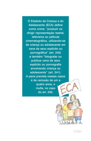 O Estatuto da Criança e do
  Adolescente (ECA) define
  como crime: “produzir ou
 dirigir representação teatral,
      televisiva ou película
cinematográfica, utilizando-se
de criança ou adolescente em
  cena de sexo explícito ou
    pornográfica” (art. 240)
   e também “fotografar ou
     publicar cena de sexo
    explícito ou pornografia
    envolvendo criança ou
    adolescente” (art. 241).
A pena prevista nesses casos
     é de reclusão de um a
          quatro anos, e
          multa, no caso
           do art. 240.
 