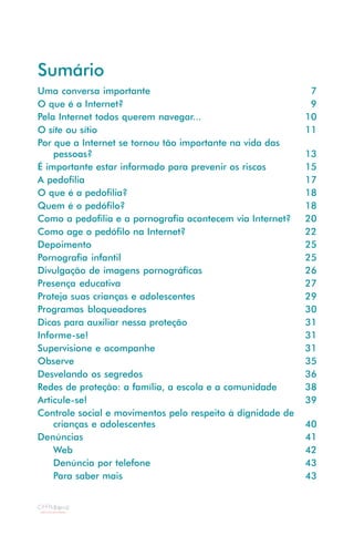 Sumário
Uma conversa importante                                      7
O que é a Internet?                                          9
Pela Internet todos querem navegar...                       10
O site ou sítio                                             11
Por que a Internet se tornou tão importante na vida das
    pessoas?                                                13
É importante estar informado para prevenir os riscos        15
A pedofilia                                                 17
O que é a pedofilia?                                        18
Quem é o pedófilo?                                          18
Como a pedofilia e a pornografia acontecem via Internet?    20
Como age o pedófilo na Internet?                            22
Depoimento                                                  25
Pornografia infantil                                        25
Divulgação de imagens pornográficas                         26
Presença educativa                                          27
Proteja suas crianças e adolescentes                        29
Programas bloqueadores                                      30
Dicas para auxiliar nessa proteção                          31
Informe-se!                                                 31
Supervisione e acompanhe                                    31
Observe                                                     35
Desvelando os segredos                                      36
Redes de proteção: a família, a escola e a comunidade       38
Articule-se!                                                39
Controle social e movimentos pelo respeito à dignidade de
    crianças e adolescentes                                 40
Denúncias                                                   41
    Web                                                     42
    Denúncia por telefone                                   43
    Para saber mais                                         43
 