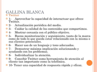 GALLINA BLANCA Twitter 1-    Aprovechar la capacidad de interactuar que ofrece Twitter. 2-    Actualización periódica del medio. 3-    Cuidar la calidad de los contenidos que compartimos. 4-    Mostrar cercanía con el público objetivo. 5-    Buena monitorización y seguimiento, tanto de la marca como de todo lo que pueda estar relacionado con la misma o sus clientes potenciales. 6-    Hacer uso de un lenguaje y tono adecuados. 7-    Demostrar máxima implicación solucionando y ayudando con los problemas. 8-    Individualizar la atención. 9-    Concebir Twitter como herramienta de atención al cliente tan importante como la telefónica. 10- Tener una capacidad de respuesta rápida y eficaz. 