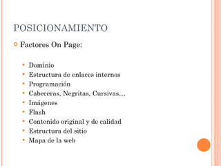POSICIONAMIENTO Factores On Page: Dominio  Estructura de enlaces internos Programación Cabeceras, Negritas, Cursivas… Imágenes Flash Contenido original y de calidad Estructura del sitio Mapa de la web 