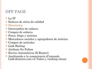 OFF PAGE La IP Enlaces de sitios de calidad Directorios Intercambio de enlaces Compra de enlaces Foros, blogs y noticias Marcadores sociales y agregadores de noticias Compra de artículos Link Baiting Atributo No Follow Envíos Automáticos (X-Rumer) Analizando a la competencia (Comando Link:dominio.com en Yahoo y ranking alexa) 