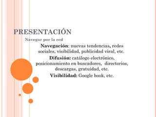 PRESENTACIÓN Navegar por la red Navegación : nuevas tendencias ,  redes sociales, visibilidad, publicidad viral, etc.   Difusión:  catálogo electrónico, posicionamiento en buscadores,  directorios, descargas, gratuidad, etc. Visibilidad:  Google book, etc. 