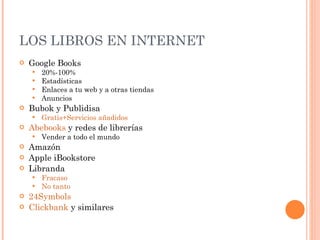 LOS LIBROS EN INTERNET Google Books 20%-100% Estadísticas Enlaces a tu web y a otras tiendas Anuncios Bubok y Publidisa Gratis+Servicios añadidos Abebooks  y redes de librerías Vender a todo el mundo Amazón Apple iBookstore Libranda Fracaso No tanto 24Symbols Clickbank  y similares 