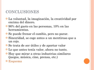 CONCLUSIONES La voluntad, la imaginación, la creatividad por encima del dinero. 90% del gasto en las personas, 10% en las herramientas. Se puede frenar el cambio, pero no parar. Sinceridad, se coge antes a un mentiroso que a un cojo. Se trata de ser útiles y de aportar valor Lo que antes tenía valor, ahora no tanto. Hay que mirar a otras industrias similares (juegos, música, cine, prensa, etc.) Esquema 