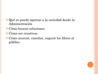 Qué se puede aportar a la sociedad desde la Administración Cómo buscar soluciones Cómo ser creativos Cómo acercar, enseñar, sugerir los libros al público 