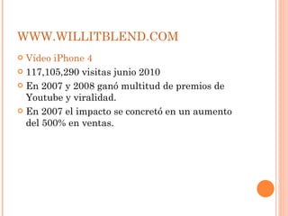 WWW.WILLITBLEND.COM Vídeo iPhone 4 117,105,290 visitas junio 2010 En 2007 y 2008 ganó multitud de premios de Youtube y viralidad. En 2007 el impacto se concretó en un aumento del 500% en ventas. 