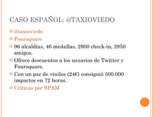 CASO ESPAÑOL: @TAXIOVIEDO @taxioviedo Foursquare 96 alcaldías, 46 medallas, 2900 check-in, 2850 amigos. Ofrece descuentos a los usuarios de Twitter y Foursquare. Con un par de vinilos (24€) consiguió 500.000 impactos en 72 horas. Críticas por SPAM 