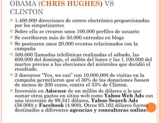 OBAMA ( CHRIS HUGHES )  VS CLINTON 1.400.000 direcciones de correo electrónico proporcionadas por los simpatizantes Sobre ella se crearon unos 100.000 perfiles de usuario Se escribieron más de 50.000 entradas en blogs Se postearon unos 20.000 eventos relacionados con la campaña 500.000 llamadas telefónicas realizadas el sábado, las 600.000 del domingo, el millón del lunes y las 1.100.000 del martes previos a las elecciones del miércoles que decidió el resultado. 2 discursos “Yes, we can” con 10.000.000 de visitas en la campaña permitieron que el 50% de las donaciones fuesen de menos de 200 euros, contra el 33% de Clinton. Inversión en  Adsense  de un millón de dólares a lo que sumar otros gastos en sitios web como  Yahoo Web Ads  con una inversión de 99.341 dólares,  Yahoo Search Ads  (58.000) y  Facebook  (4.900). Otros 93.162 dólares fueron destinados a diferentes  agencias y consultoras online. 