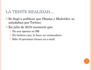 LA TRISTE REALIDAD… Se llegó a publicar que Obama y Medvédev se saludaban por Twitter. En julio de 2010 reconoció que: No usa apenas su BB No twittea casi, lo hace un veinteañero Sólo 10 personas tienen su e-mail 